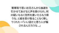 繁華街で若いお兄さんから抽選を引かせてあげると声を掛けられ、何の疑いもなく住所を書いたらもう帰りな、と紙を受け取ることなく帰してくれた→「いい話だと思う人が騙されるんだろうな...」