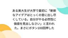ある美大生が大学で最初に「斬新なアイデアはとっくの昔に出し尽くしている。自分がやる必然性に価値を見出しなさい」と言われた。まさにボタン100回押した