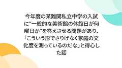 今年度の某難関私立中学の入試に“一般的な美術館の休館日が何曜日か”を答えさせる問題があり、「こういう形でさりげなく家庭の文化度を測っているのだな」と得心した話