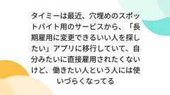 タイミーは最近、穴埋めのスポットバイト用のサービスから、「長期雇用に変更できるいい人を探したい」アプリに移行していて、自分みたいに直接雇用されたくないけど、働きたい人という人には使いづらくなってる