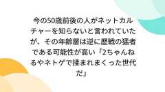 今の50歳前後の人がネットカルチャーを知らないと言われていたが、その年齢層は逆に歴戦の猛者である可能性が高い「2ちゃんねるやネトゲで揉まれまくった世代だ」