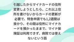 引越したからマイナカードの住所変更しようとしたら、これ以上住所を書けないからカードの更新が必要で、特急申請でも1,2週間は掛かり、その間は役所にマイナカードを預かったままで、マイナ保険証は利用できず、病院では使えないという話