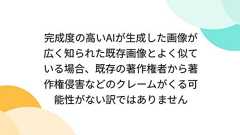 完成度の高いAIが生成した画像が広く知られた既存画像とよく似ている場合、既存の著作権者から著作権侵害などのクレームがくる可能性がない訳ではありません