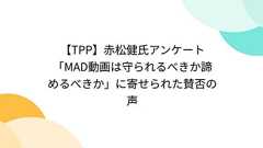 【TPP】赤松健氏アンケート「MAD動画は守られるべきか諦めるべきか」に寄せられた賛否の声
