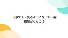 仕事でAV見るようになって一番衝撃だったのは