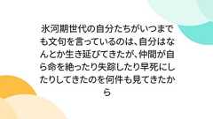 氷河期世代の自分たちがいつまでも文句を言っているのは、自分はなんとか生き延びてきたが、仲間が自ら命を絶ったり失踪したり早死にしたりしてきたのを何件も見てきたから
