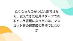 亡くなったのがつば九郎ではなく、支えてきた社員スタッフであるという表現になったのは、マスコット界の最高級の矜持ではないか