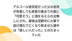アルコール依存症だった父の症状が改善しても実家の集まりの度に「可愛そう」と酒を与えられ台無しにされ、最後は泥酔中に火事で逃げ遅れて亡くなり飲ませた連中は「楽しい人だった」とのたまっていた