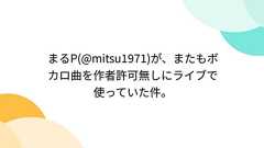 Togetter - まとめ「まるP(@mitsu1971)が、またもボカロ曲を作者許可無しにライブで使っていた件。」