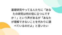 基礎研究やってる人たちに「あなたの研究は何の役に立つんですか!」という声があるが「あなたが理解できないことを代わりに調べているのだよ」と言いたい
