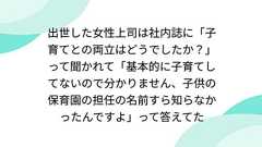 出世した女性上司は社内誌に「子育てとの両立はどうでしたか?」って聞かれて「基本的に子育てしてないので分かりません、子供の保育園の担任の名前すら知らなかったんですよ」って答えてた