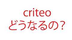 Criteo(クリテオ)サービス終了?クリテオジャパンは完全否定!