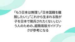 「もう日本は無理!」「日本国籍を離脱したい!」「これから生まれる我が子を日本で徴兵されたくない」という人のための、超簡易版ガイドブックが参考になる