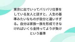 東京に出でいってバリバリ仕事をしている友人と話すと、人生の基準みたいなものが自分と違いすぎる。自分は家族一族を形成できなければいくら金持ってようが負けという基準