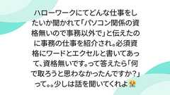 ハローワークにてどんな仕事をしたいか聞かれて「パソコン関係の資格無いので事務以外で」と伝えたのに事務の仕事を紹介され。必須資格にワードとエクセルと書いてあって、資格無いです。って答えたら「何で取ろうと思わなかったんですか?」って。。少しは話を聞いてくれよ😭