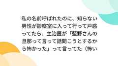 私の名前呼ばれたのに、知らない男性が診察室に入って行って戸惑ってたら、主治医が「藍野さんの旦那って言って話聞こうとするから怖かった」って言ってた(怖い