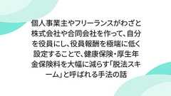 個人事業主やフリーランスがわざと株式会社や合同会社を作って、自分を役員にし、役員報酬を極端に低く設定することで、健康保険・厚生年金保険料を大幅に減らす「脱法スキーム」と呼ばれる手法の話