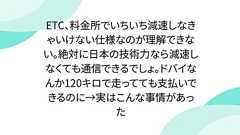 ETC、料金所でいちいち減速しなきゃいけない仕様なのが理解できない。絶対に日本の技術力なら減速しなくても通信できるでしょ。ドバイなんか120キロで走ってても支払いできるのに→実はこんな事情があった