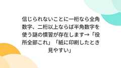 信じられないことに一桁なら全角数字、二桁以上ならば半角数字を使う謎の慣習が存在します→「役所全部これ」「紙に印刷したとき見やすい」
