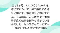 ここ1ヶ月、AIにスケジュールを考えてもらって、AIの指示する通りに働いて、指示通りに休んでいる。その結果、ここ数年で一番調子が良く仕事も創作も捗っているんだけど、セルフディストピア→「支配していただいてる定期」