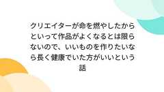 クリエイターが命を燃やしたからといって作品がよくなるとは限らないので、いいものを作りたいなら長く健康でいた方がいいという話