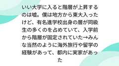 いい大学に入ると階層が上昇するのは嘘。僕は地方から東大入ったけど、有名進学校出身の層が同級生の多くのを占めていて、入学前から階層が固定されていた→みんな当然のように海外旅行や留学の経験があって、都内に実家があった