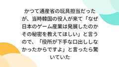 かつて通産省の玩具担当だったが、当時韓国の役人が来て「なぜ日本のゲーム産業は発展したのかその秘密を教えてほしい」と言うので、「役所が下手な口出ししなかったからですよ」と言ったら驚いていた