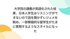 大学院の講義が英語化された結果、日本人学生はリスニングができないので話を聞かずレジュメを眺め、一部積極的な留学生がたまに質問するようなスタイルになった