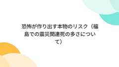 恐怖が作り出す本物のリスク(福島での震災関連死の多さについて)