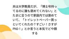 夫は大学教員だが、「博士号持ってるのに誰も褒めてくれない」とたまに言うので家庭内では褒めていて、「トイレットペーパー買っといてくれたの?すごい!さすがPhD!」とか言うと本気でどや顔する