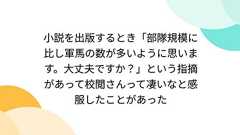 小説を出版するとき「部隊規模に比し軍馬の数が多いように思います。大丈夫ですか?」という指摘があって校閲さんって凄いなと感服したことがあった