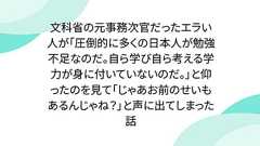 文科省の元事務次官だったエラい人が「圧倒的に多くの日本人が勉強不足なのだ。自ら学び自ら考える学力が身に付いていないのだ。」と仰ったのを見て「じゃあお前のせいもあるんじゃね?」と声に出てしまった話