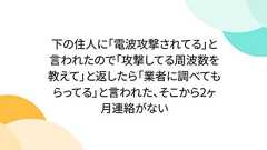 下の住人に「電波攻撃されてる」と言われたので「攻撃してる周波数を教えて」と返したら「業者に調べてもらってる」と言われた、そこから2ヶ月連絡がない