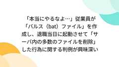「本当にやるなよ…」従業員が「バルス(bat)ファイル」を作成し、退職当日に起動させて「サーバ内の多数のファイルを削除」した行為に関する判例が興味深い