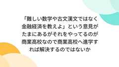 「難しい数学や古文漢文ではなく金融経済を教えよ」という意見がたまにあるがそれをやってるのが商業高校なので商業高校へ進学すれば解決するのではないか