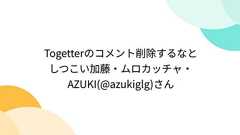 Togetterのコメント削除するなとしつこい加藤・ムロカッチャ・AZUKI(@azukiglg)さん