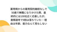 雇用側からの雇用契約継続なしで50歳で無職になりかけた際、最終的には100社近く応募したが、書類選考で9割は落ちていた… 理由は年齢、能力なんて見もしない