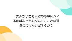 「大人が子ども向けのものにハマるのはみっともない」、これは違うのではないだろうか?