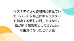 キズナアイさん登場時に夢見ていた「バーチャル上にキャラクターを創造する新しい形」ではなく、絵が動く配信者としてのVtuberが主流になったという話