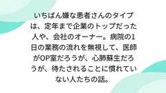 いちばん嫌な患者さんのタイプは、定年まで企業のトップだった人や、会社のオーナー。病院の1日の業務の流れを無視して、医師がOP室だろうが、心肺蘇生だろうが、待たされることに慣れていない人たちの話。
