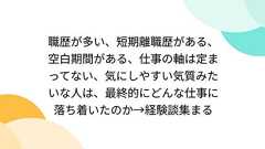 職歴が多い、短期離職歴がある、空白期間がある、仕事の軸は定まってない、気にしやすい気質みたいな人は、最終的にどんな仕事に落ち着いたのか→経験談集まる