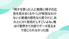 「椅子を買った人に無限に椅子の広告を見せまくるやつ」が有効なわけないと普通の感性なら思うけど、あれとにかく有効だしすごいよね。俺はIT業界きて内部でデータ見るまで信じられなかった話
