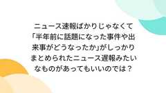 ニュース速報ばかりじゃなくて「半年前に話題になった事件や出来事がどうなったか」がしっかりまとめられたニュース遅報みたいなものがあってもいいのでは?