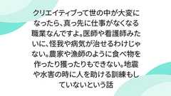 クリエイティブって世の中が大変になったら、真っ先に仕事がなくなる職業なんですよ。医師や看護師みたいに、怪我や病気が治せるわけじゃない。農家や漁師のように食べ物を作ったり獲ったりもできない。地震や水害の時に人を助ける訓練もしていないという話