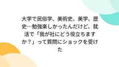 大学で民俗学、美術史、美学、歴史…勉強楽しかったんだけど、就活で「我が社にどう役立ちますか?」って質問にショックを受けた