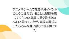 アニメやゲームで死を半分イベントのように捉えていることに疑問を感じてて「もっと誠実に重く受け止めろよ」と思っていたが、実際の葬式に出たらみんな軽い感じで振る舞ってた