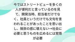 今ではストリートビューを多くの人が便利だと言っているのを見て、開発当時、担当者だけでなく、社員というだけでも文句を言われることがあったことを思い出し、隔世の感に堪えない→社会に必要と思うものを広めるには覚悟が必要