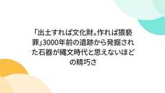 「出土すれば文化財。作れば猥褻罪」3000年前の遺跡から発掘された石器が縄文時代と思えないほどの精巧さ