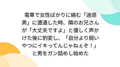 電車で女性ばかりに絡む「迷惑男」に遭遇した時、隣のお兄さんが「大丈夫ですよ」と優しく声かけた後に豹変し、「自分より弱いやつにイキってんじゃねぇぞ!」と男をガン詰めし始めた