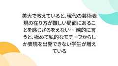 美大で教えていると、現代の芸術表現の在り方が難しい局面にあることを感じざるをえない… 端的に言うと、極めて私的なモチーフからしか表現を出発できない学生が増えている